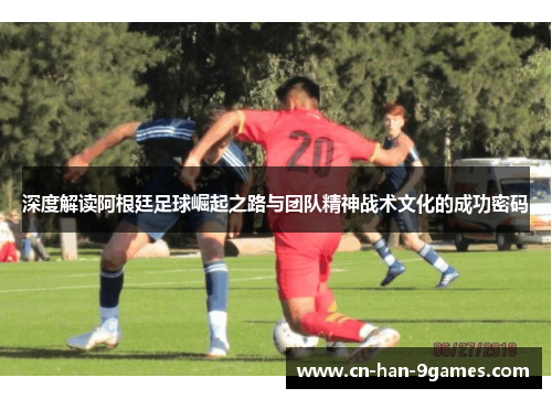 深度解读阿根廷足球崛起之路与团队精神战术文化的成功密码