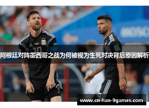 阿根廷对阵墨西哥之战为何被视为生死对决背后原因解析 阿根廷对阵墨西哥之战为何被视为生死对决背后原因解析