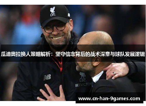 瓜迪奥拉换人策略解析:坚守信念背后的战术深意与球队发展逻辑 瓜迪奥拉换人策略解析:坚守信念背后的战术深意与球队发展逻辑