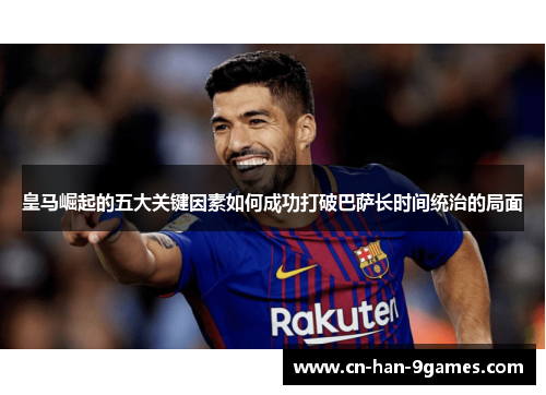 皇马崛起的五大关键因素如何成功打破巴萨长时间统治的局面 皇马崛起的五大关键因素如何成功打破巴萨长时间统治的局面