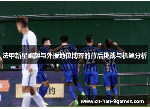 法甲新星崛起与外援地位博弈的背后挑战与机遇分析